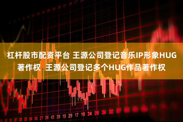 杠杆股市配资平台 王源公司登记音乐IP形象HUG著作权  王源公司登记多个HUG作品著作权