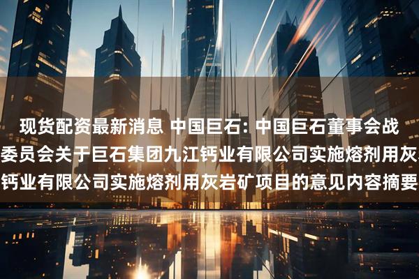 现货配资最新消息 中国巨石: 中国巨石董事会战略与可持续发展（ESG）委员会关于巨石集团九江钙业有限公司实施熔剂用灰岩矿项目的意见内容摘要