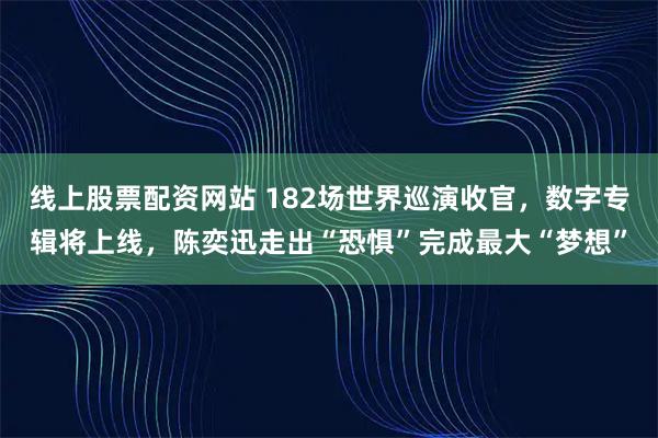 线上股票配资网站 182场世界巡演收官，数字专辑将上线，陈奕迅走出“恐惧”完成最大“梦想”