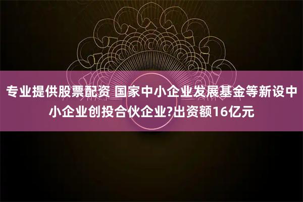 专业提供股票配资 国家中小企业发展基金等新设中小企业创投合伙企业?出资额16亿元