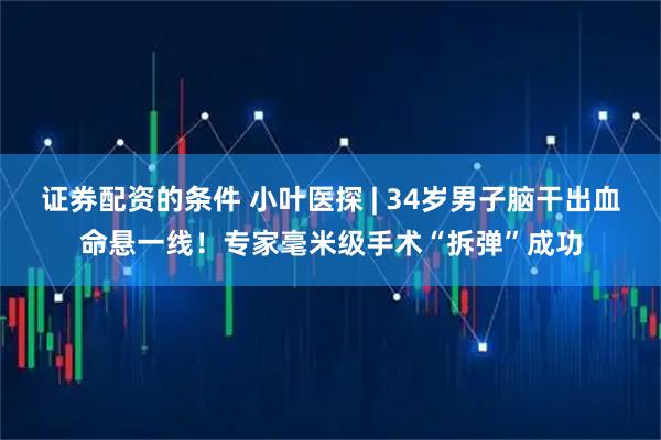 证券配资的条件 小叶医探 | 34岁男子脑干出血命悬一线！专家毫米级手术“拆弹”成功