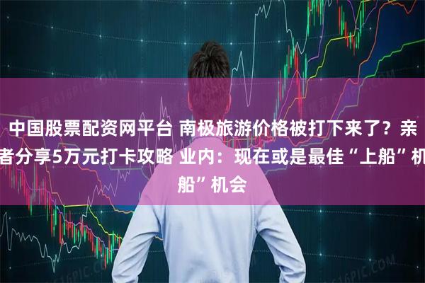 中国股票配资网平台 南极旅游价格被打下来了？亲历者分享5万元打卡攻略 业内：现在或是最佳“上船”机会