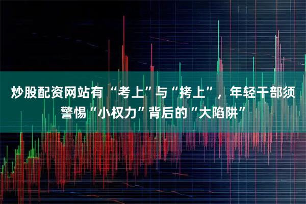 炒股配资网站有 “考上”与“拷上”，年轻干部须警惕“小权力”背后的“大陷阱”